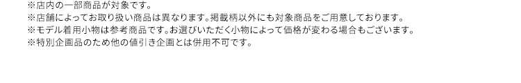 ※店内の一部商品が対象です。 ※店舗によってお取り扱い商品は異なります。掲載柄以外にも対象商品をご用意しております。 ※モデル着用小物は参考商品です。お選びいただく小物によって価格が変わる場合もございます。 ※特別企画品のため他の値引き企画とは併用不可です。