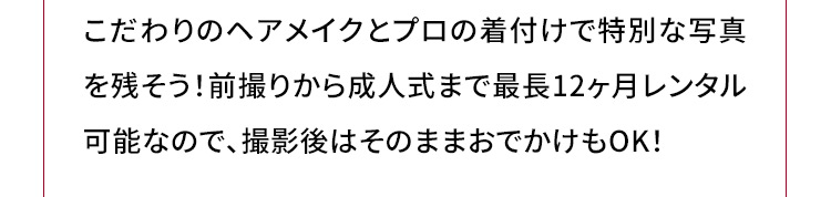 こだわりのヘアメイクとプロの着付けで特別な写真を残そう！前撮りから成人式まで最長12ヶ月レンタル可能なので、撮影後はそのままおでかけもOK！