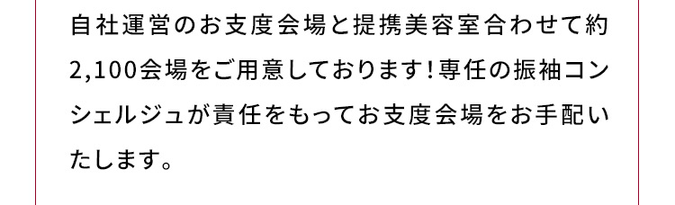 自社運営のお支度会場と提携美容室合わせて約2,100会場をご用意しております！専任の振袖コンシェルジュが責任をもってお支度会場をお手配いたします。