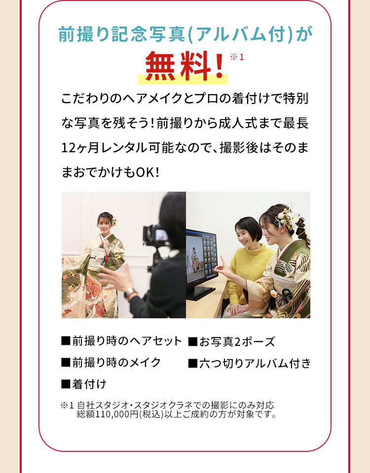 前撮り記念写真(アルバム付)が無料！※1 こだわりのヘアメイクとプロの着付けで特別な写真を残そう！前撮りから成人式まで最長12ヶ月レンタル可能なので、撮影後はそのままおでかけもOK! 前撮り時のヘアセット お写真2ポーズ 前撮り時のメイク 六つ切りアルバム付き 着付け ※1 自社スタジオ・スタジオクラネでの撮影にのみ対応 総額110,000円(税込)以上ご成約の方が対象です。