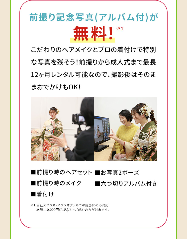 前撮り記念写真(アルバム付)が無料！※1 こだわりのヘアメイクとプロの着付けで特別な写真を残そう！前撮りから成人式まで最長12ヶ月レンタル可能なので、撮影後はそのままおでかけもOK! 前撮り時のヘアセット お写真2ポーズ 前撮り時のメイク 六つ切りアルバム付き 着付け ※1 自社スタジオ・スタジオクラネでの撮影にのみ対応 総額110,000円(税込)以上ご成約の方が対象です。