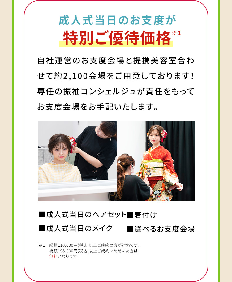 成人式当日のお支度が特別ご優待価格※1 自社運営のお支度会場と提携美容室合わせて約2,100会場をご用意しております！専任の振袖コンシェルジュが責任をもってお支度会場をお手配いたします。 成人式当日のヘアセット 着付け 成人式当日のメイク 選べるお支度会場 ※1　総額110,000円(税込)以上ご成約の方が対象です。 総額198,000円(税込)以上ご成約いただいた方は無料となります。