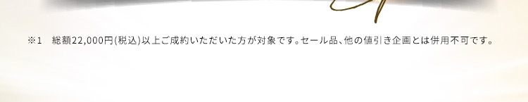 ※1 総額22,000円(税込)以上ご成約いただいた方が対象です。セール品、他の値引き企画とは併用不可です。