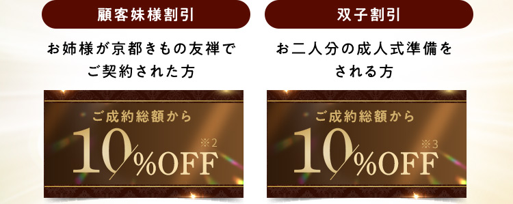 顧客妹様割引 お姉様が京都きもの友禅でご契約された方 ご成約総額から10％OFF※2 双子割引 お二人分の成人式準備をされる方 ご成約総額から10％OFF※3