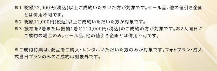 ※1 総額22,000円(税込)以上ご成約いただいた方が対象です。セール品、他の値引き企画とは併用不可です。※2 総額11,000円(税込)以上ご成約いただいた方が対象です。 ※3 振袖を2着または振袖1着と110,000円(税込)のご成約の方が対象です。お2人同日にご成約の場合のみ。セール品、他の値引き企画とは併用不可です。 ※ご成約特典は、商品をご購入・レンタルいただいた方のみが対象です。フォトプラン・成人式当日プランのみのご成約は対象外です。