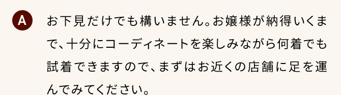 A お下見だけでも構いません。お嬢様が納得いくまで、十分にコーディネートを楽しみながら何着でも試着できますので、まずはお近くの店舗に足を運んでみてください。