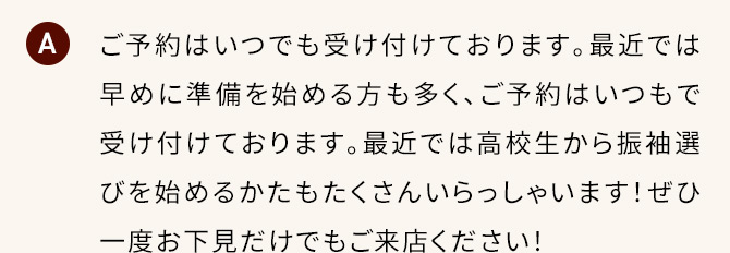 A ご予約はいつでも受け付けております。最近では早めに準備を始める方も多く、ご予約はいつもで受け付けております。最近では高校生から振袖選びを始めるかたもたくさんいらっしゃいます！ぜひ一度お下見だけでもご来店ください！