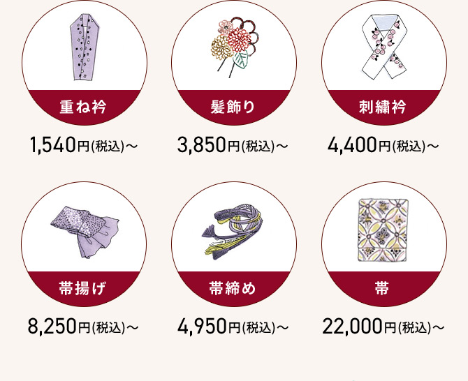 重ね衿 1,540円(税込)から 髪飾り 3,850円(税込)から 刺繡衿 4,400円(税込)から 帯揚げ 8,250円(税込)から 帯締め 4,950円(税込)から 带 22,000円(税込)から