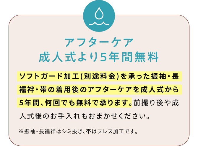 アフターケア成人式より5年間無料 ソフトガード加工(別途料金)を承った振袖・長襦袢・帯の着用後のアフターケアを成人式から5年間、何回でも無料で承ります。前撮り後や成人式後のお手入れもおまかせください。※振袖・長襦袢はシミ抜き、帯はプレス加工です。