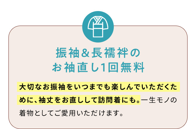 振袖＆長襦袢のお袖直し1回無料 大切なお振袖をいつまでも楽しんでいただくために、袖丈をお直しして訪問着にも。一生モノの着物としてご愛用いただけます。