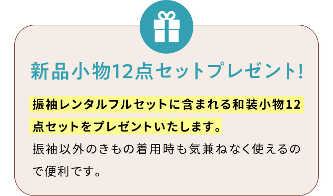 新品小物12点セットプレゼント！ 振袖レンタルフルセットに含まれる和装小物12点セットをプレゼントいたします。 振袖以外のきもの着用時も気兼ねなく使えるので便利です。