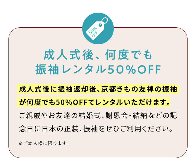 成人式後、何度でも振袖レンタル50％OFF 成人式後に振袖返却後、京都きもの友禅の振袖が何度でも50％OFFでレンタルいただけます。ご親戚やお友達の結婚式、謝恩会・結納などの記念日に日本の正装、振袖をぜひご利用ください。 ※ご本人様に限ります。