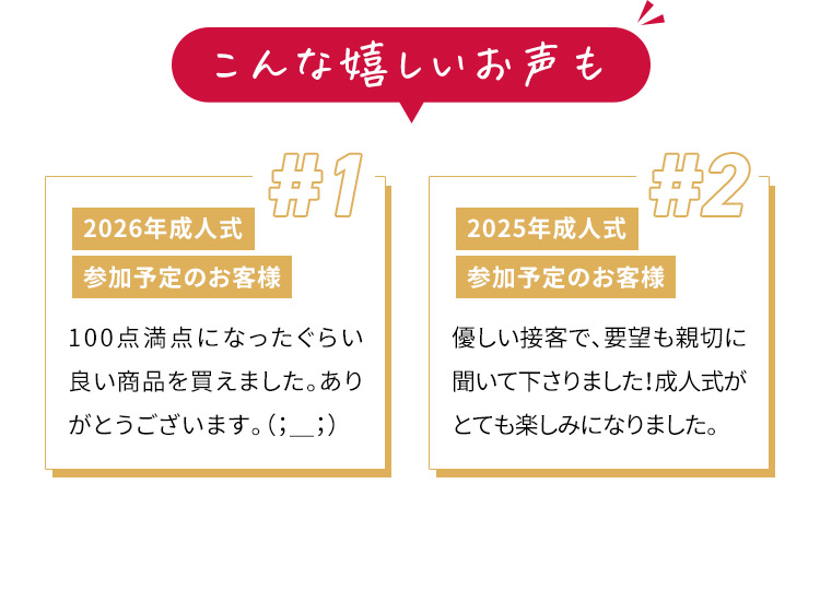 こんな嬉しいお声も ＃1 2026年成人式 参加予定のお客様 100点満点になったぐらい良い商品を買えました。ありがとうございます。 #2 2025年成人式 参加予定のお客様 優しい接客で、要望も親切に聞いて下さりました！成人式がとても楽しみになりました。