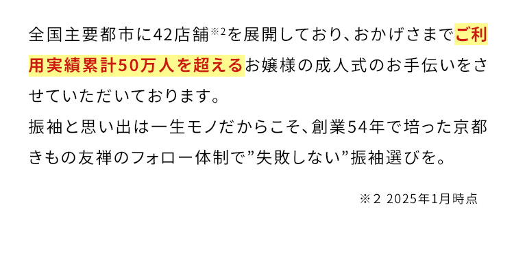 全国主要都市に42店舗※2を展開しており、おかげさまでご利用実績累計50万人を超えるお嬢様の成人式のお手伝いをさせていただいております。振袖と思い出は一生モノだからこそ、創業54年で培った京都きもの友禅のフォロー体制で”失敗しない”振袖選びを。 ※2 2024年11月時点