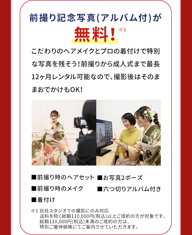 前撮り記念写真(アルバム付)が無料！※1 こだわりのヘアメイクとプロの着付けで特別な写真を残そう！前撮りから成人式まで最長12ヶ月レンタル可能なので、撮影後はそのままおでかけもOK! 前撮り時のヘアセット お写真2ポーズ 前撮り時のメイク 六つ切りアルバム付き 着付け ※1 自社スタジオ・スタジオクラネでの撮影にのみ対応 送料を除く総額110,000円(税込)以上ご成約の方が対象です。 総額110,000円(税込)未満のご成約の方は、特別ご優待価格にてご案内させていただきます。