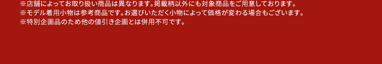 ※店舗によってお取り扱い商品は異なります。掲載柄以外にも対象商品をご用意しております。 ※モデル着用小物は参考商品です。お選びいただく小物によって価格が変わる場合もございます。 ※特別企画品のため他の値引き企画とは併用不可です。