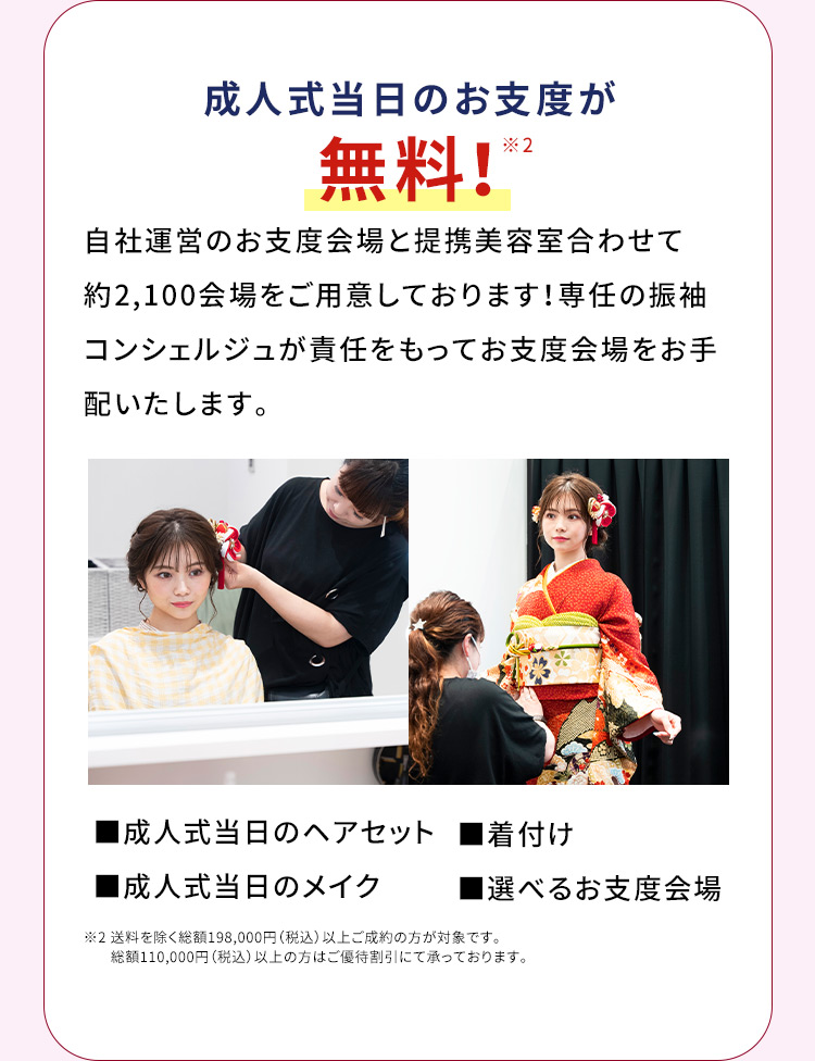 成人式当日のお支度が無料※1 自社運営のお支度会場と提携美容室合わせて約2,100会場をご用意しております！専任の振袖コンシェルジュが責任をもってお支度会場をお手配いたします。 成人式当日のヘアセット 着付け 成人式当日のメイク 選べるお支度会場 ※2 送料を除く総額198,000円（税込）以上ご成約の方が対象です。総額110,000円（税込）以上の方はご優待割引にて承っております。