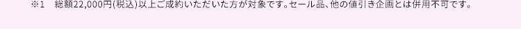 ※1　総額22,000円(税込)以上ご成約いただいた方が対象です。セール品、他の値引き企画とは併用不可です。