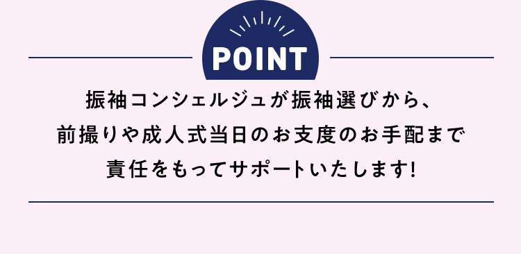 POINT 振袖コンシェルジュが振袖選びから、前撮りや成人式当日のお支度のお手配まで責任をもってサポートいたします！