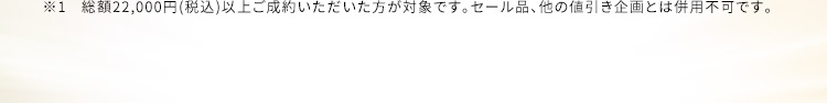 ※1 総額22,000円(税込)以上ご成約いただいた方が対象です。セール品、他の値引き企画とは併用不可です。