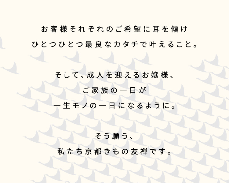 お客様それぞれのご希望に耳を傾けひとつひとつ最良なカタチで叶えること。そして、成人を迎えるお嬢様、ご家族の一日が生モノの一日になるように。そう願う、私たち京都きもの友禅です。