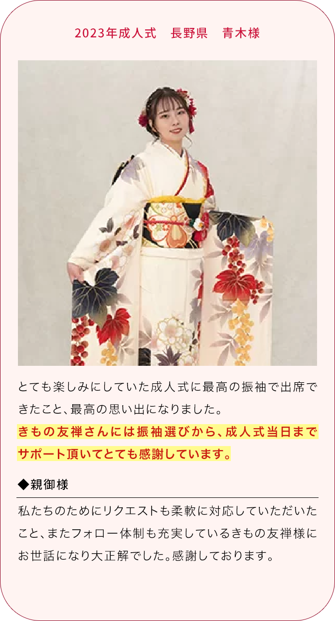 2023年成人式 長野県 青木様 とても楽しみにしていた成人式に最高の振袖で出席できたこと、最高の思い出になりました。 きもの友禅さんには振袖選びから、成人式当日までサポート頂いてとても感謝しています。 ◆親御様 私たちのためにリクエストも柔軟に対応していただいたこと、またフォロー体制も充実しているきもの友禅様にお世話になり大正解でした。感謝しております。