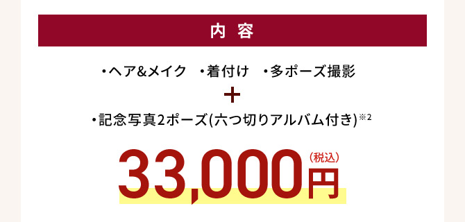 内容 ・ヘア＆メイク・着付け・多ポーズ撮影 ・記念写真2ポーズ（六つ切りアルバム付き）※2 33,000円(税込)