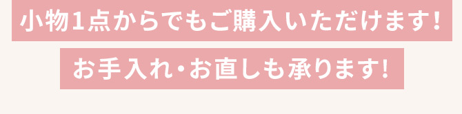 小物1点からでもご購入いただけます！ お手入れ・お直しも承ります！