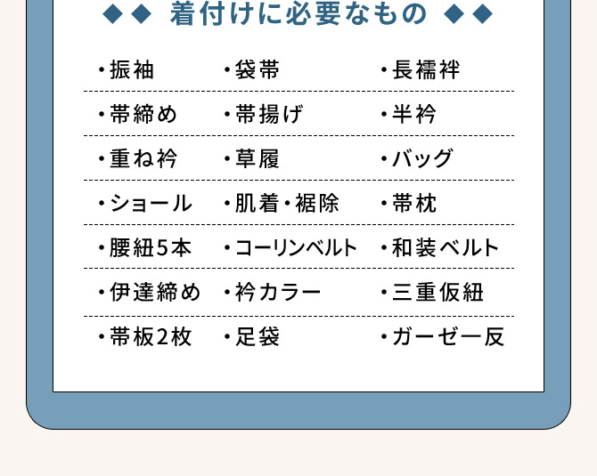 着付けに必要なもの ・振袖 ・長襦袢 ・帯締め ・重ね衿 ・袋帯 ・帯揚げ ・草履 ・ショール ・肌着・裾除 ・腰紐5本 ・半衿 ・バッグ ・帯枕 ・コーリンベルト ・和装ベルト ・伊達締め ・衿カラー ・三重仮紐 ・帯板2枚 ・足袋 ・ガーゼー反