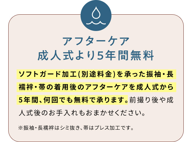 アフターケア成人式より5年間無料 ソフトガード加工(別途料金)を承った振袖・長襦袢・帯の着用後のアフターケアを成人式から5年間、何回でも無料で承ります。前撮り後や成人式後のお手入れもおまかせください。※振袖・長襦袢はシミ抜き、帯はプレス加工です。