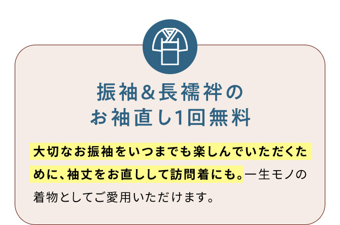 振袖＆長襦袢のお袖直し1回無料 大切なお振袖をいつまでも楽しんでいただくために、袖丈をお直しして訪問着にも。一生モノの着物としてご愛用いただけます。