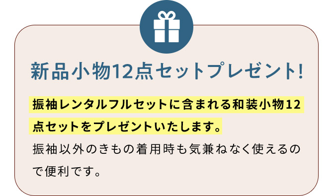 新品小物12点セットプレゼント！ 振袖レンタルフルセットに含まれる和装小物12点セットをプレゼントいたします。 振袖以外のきもの着用時も気兼ねなく使えるので便利です。