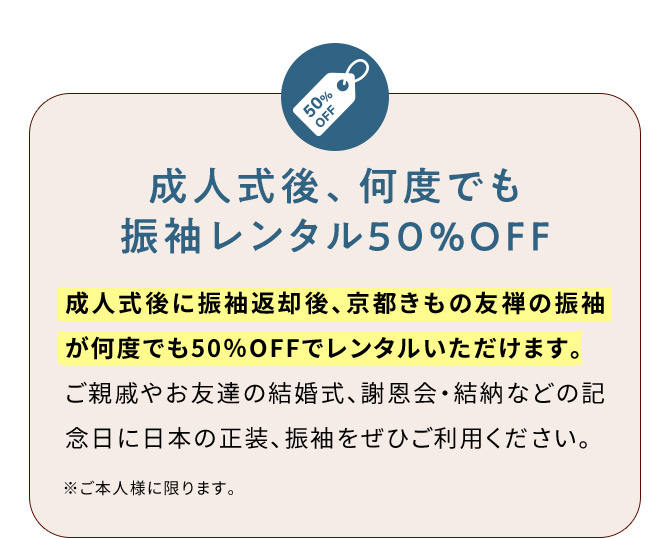 成人式後、何度でも振袖レンタル50％OFF 成人式後に振袖返却後、京都きもの友禅の振袖が何度でも50％OFFでレンタルいただけます。ご親戚やお友達の結婚式、謝恩会・結納などの記念日に日本の正装、振袖をぜひご利用ください。 ※ご本人様に限ります。