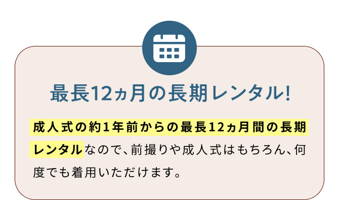 最長12ヵ月の長期レンタル！ 成人式の約1年前からの最長12ヵ月間の長期レンタルなので、前撮りや成人式はもちろん、何度でも着用いただけます。