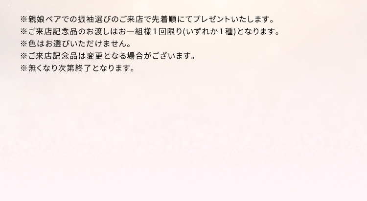 ※親娘ペアでの振袖選びのご来店で先着順にてプレゼントいたします。 ※ご来店記念品のお渡しはお一組様1回限り(いずれか1種)となります。 ※色はお選びいただけません。 ※ご来店記念品は変更となる場合がございます。 ※無くなり次第終了となります。