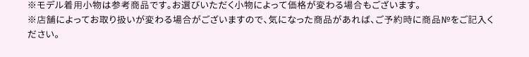 ※モデル着用小物は参考商品です。お選びいただく小物によって価格が変わる場合もございます。 ※店舗によってお取り扱いが変わる場合がございますので、気になった商品があれば、ご予約時に商品Noをご記入ください。