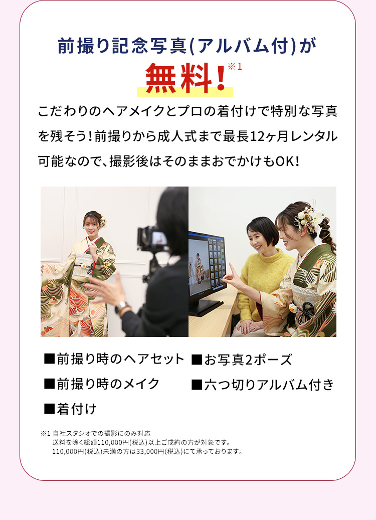 前撮り記念写真（アルバム付）が無料※1 こだわりのヘアメイクとプロの着付けで特別な写真を残そう！前撮りから成人式まで最長12ヶ月レンタル可能なので、撮影後はそのままおでかけもOK！ 前撮り時のヘアセット お写真2ポーズ 前撮り時のメイク 六つ切りアルバム付き 着付け ※1 自社スタジオ・スタジオクラネでの撮影にのみ対応 総額110,000円（税込）以上ご成約の方が対象です