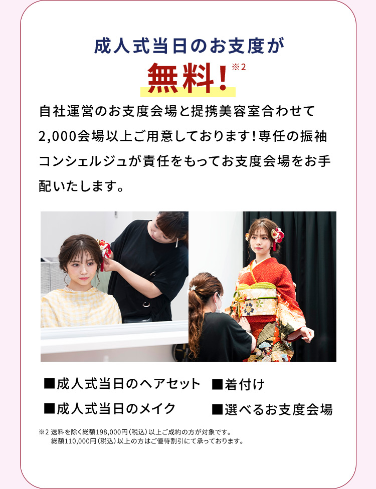 成人式当日のお支度が無料※1 自社運営のお支度会場と提携美容室合わせて2,000会場をご用意しております！専任の振袖コンシェルジュが責任をもってお支度会場をお手配いたします。 成人式当日のヘアセット 着付け 成人式当日のメイク 選べるお支度会場 ※2 送料を除く総額198,000円（税込）以上ご成約の方が対象です。総額110,000円（税込）以上の方はご優待割引にて承っております。