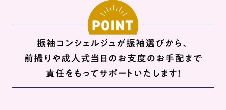 POINT 振袖コンシェルジュが振袖選びから、前撮りや成人式当日のお支度のお手配まで責任をもってサポートいたします！