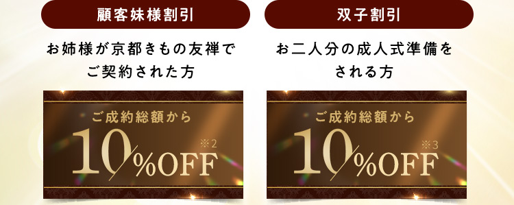 顧客妹様割引 お姉様が京都きもの友禅でご契約された方 ご成約総額から10％OFF※2 双子割引 お二人分の成人式準備をされる方 ご成約総額から10％OFF※3