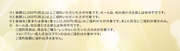 ※1 総額22,000円(税込)以上ご成約いただいた方が対象です。セール品、他の値引き企画とは併用不可です。※2 総額11,000円(税込)以上ご成約いただいた方が対象です。 ※3 振袖を2着または振袖1着と110,000円(税込)のご成約の方が対象です。お2人同日にご成約の場合のみ。セール品、他の値引き企画とは併用不可です。 ご成約特典は、商品をご購入・レンタルいただいた方のみが対象です。フォトプラン・成人式当日プランのみのご成約は対象外です。ご成約総額に送料は含みません。