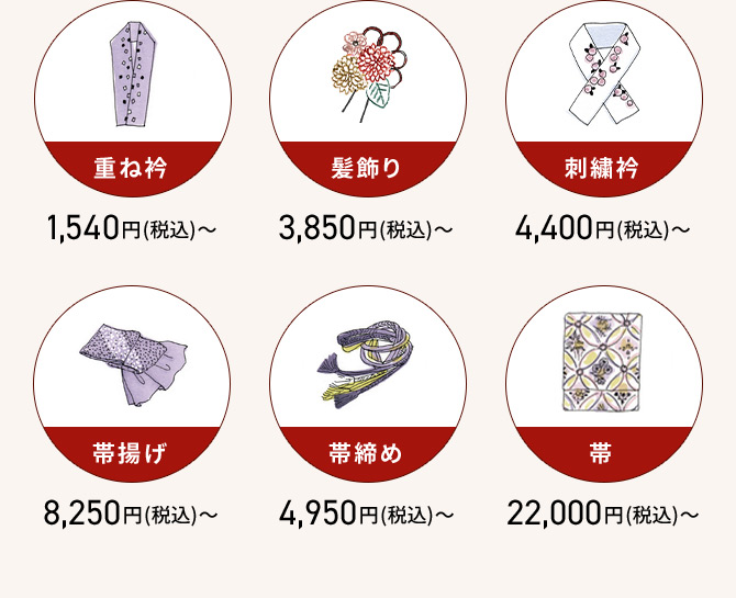 重ね衿 1,540円(税込)から 髪飾り 3,850円(税込)から 刺繡衿 4,400円(税込)から 帯揚げ 8,250円(税込)から 帯締め 4,950円(税込)から 带 22,000円(税込)から