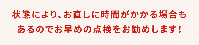 状態により、お直しに時間がかかる場合もあるのでお早めの点検をお勧めします！