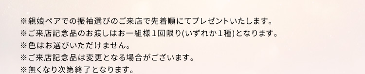 ※親娘ペアでの振袖選びのご来店で先着順にてプレゼントいたします。 ※ご来店記念品のお渡しはお一組様1回限り(いずれか1種)となります。 ※色はお選びいただけません。 ※ご来店記念品は変更となる場合がございます。 ※無くなり次第終了となります。