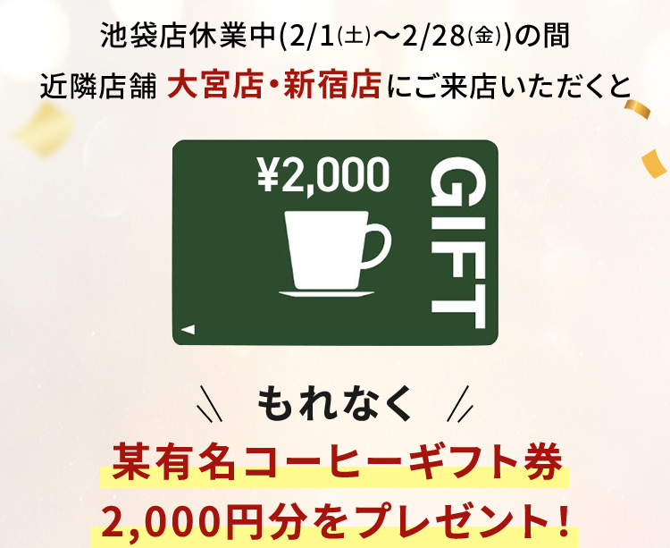 池袋店休業中(2/1(土)～2/28(金))の間 近隣店舗 大宮店・新宿店 にご来店いただくと 某有名コーヒーギフト券 2,000円分をプレゼント！