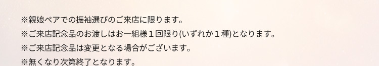 ※親娘ペアでの振袖選びのご来店に限ります。 ※ご来店記念品のお渡しはお一組様1回限り(いずれか1種)となります。 ※ご来店記念品は変更となる場合がございます。 ※無くなり次第終了となります。