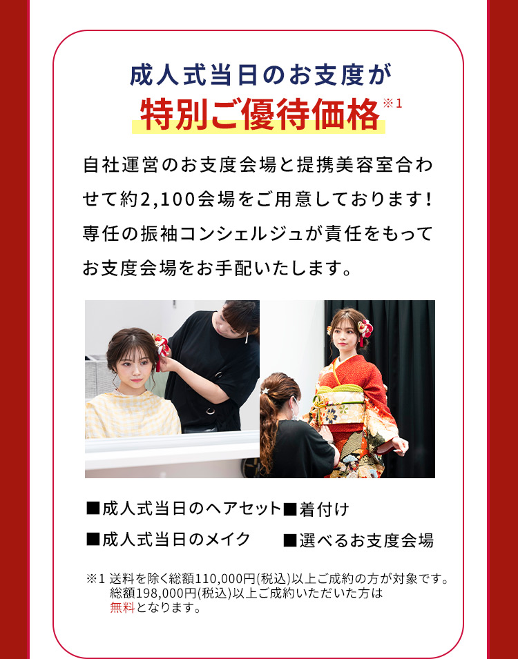 成人式当日のお支度が特別ご優待価格※1 自社運営のお支度会場と提携美容室合わせて約2,100会場をご用意しております！専任の振袖コンシェルジュが責任をもってお支度会場をお手配いたします。 成人式当日のヘアセット 着付け 成人式当日のメイク 選べるお支度会場 ※1　送料を除く総額110,000円(税込)以上ご成約の方が対象です。 総額198,000円(税込)以上ご成約いただいた方は無料となります。