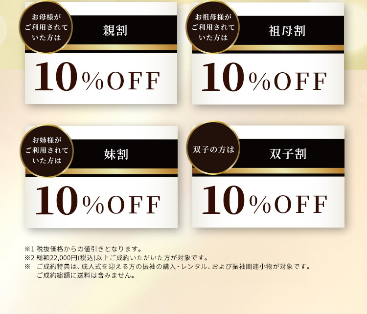 お母様がご利用されていた方は親割10％OFF お祖母様がご利用されていた方は祖母割10％OFF お姉様がご利用されていた方は妹割10％OFF 双子の方は双子割10％OFF ※1セール品、他の値引き企画とは併用不可です。※2総額22,000円（税込）以上ご成約いただいた方が対象です。※ご成約特典は、成人式を迎える方の振袖の購入・レンタル、および振袖関連小物が対象です。ご成約総額に送料は含みません。