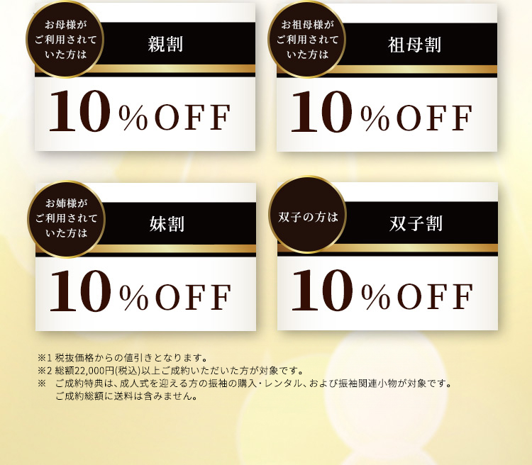 お母様がご利用されていた方は親割10％OFF お祖母様がご利用されていた方は祖母割10％OFF お姉様がご利用されていた方は妹割10％OFF 双子の方は双子割10％OFF ※1セール品、他の値引き企画とは併用不可です。※2総額22,000円（税込）以上ご成約いただいた方が対象です。※ご成約特典は、成人式を迎える方の振袖の購入・レンタル、および振袖関連小物が対象です。ご成約総額に送料は含みません。