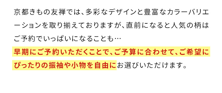 京都きもの友禅では、多彩なデザインと豊富なカラーバリエーションを取り揃えておりますが、直前になると人気の柄はご予約でいっぱいになることも… 早期にご予約いただくことで、ご予算に合わせて、ご希望にぴったりの振袖や小物を自由にお選びいただけます。